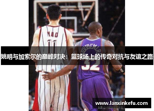 姚明与加索尔的巅峰对决：篮球场上的传奇对抗与友谊之路