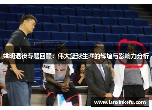 姚明退役专题回顾：伟大篮球生涯的辉煌与影响力分析