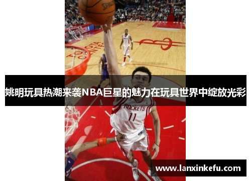 姚明玩具热潮来袭NBA巨星的魅力在玩具世界中绽放光彩