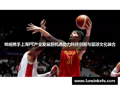 姚明携手上海PC产业发展新机遇助力科技创新与篮球文化融合