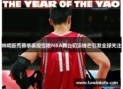 姚明新秀赛季表现惊艳NBA舞台初露锋芒引发全球关注