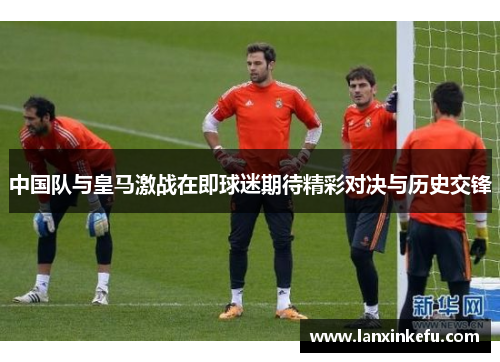 中国队与皇马激战在即球迷期待精彩对决与历史交锋