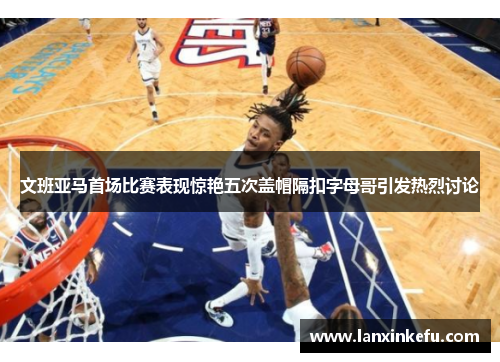 文班亚马首场比赛表现惊艳五次盖帽隔扣字母哥引发热烈讨论