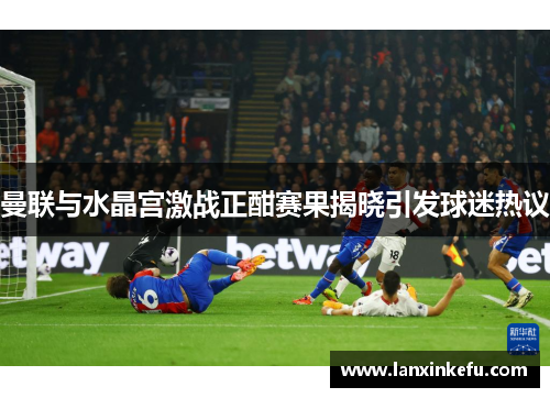 曼联与水晶宫激战正酣赛果揭晓引发球迷热议