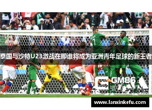 泰国与沙特U23激战在即谁将成为亚洲青年足球的新王者